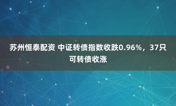 苏州恒泰配资 中证转债指数收跌0.96%，37只可转债收涨
