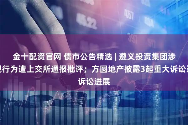 金十配资官网 债市公告精选 | 遵义投资集团涉违规行为遭上交所通报批评；方圆地产披露3起重大诉讼进展