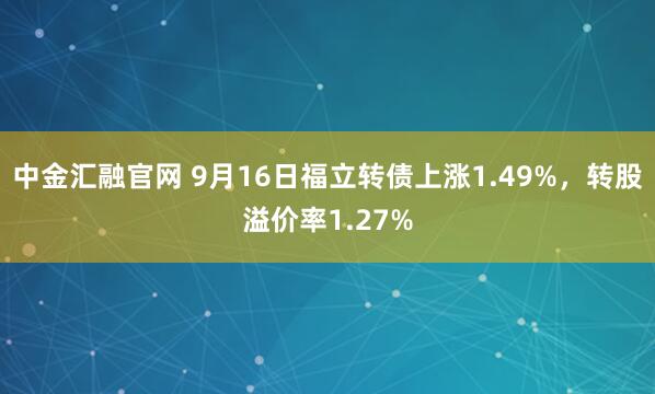 中金汇融官网 9月16日福立转债上涨1.49%,转股溢价率1.27%