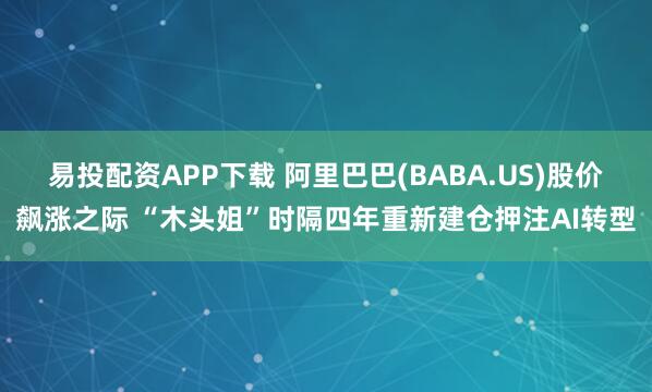 易投配资APP下载 阿里巴巴(BABA.US)股价飙涨之际 “木头姐”时隔四年重新建仓押注AI转型