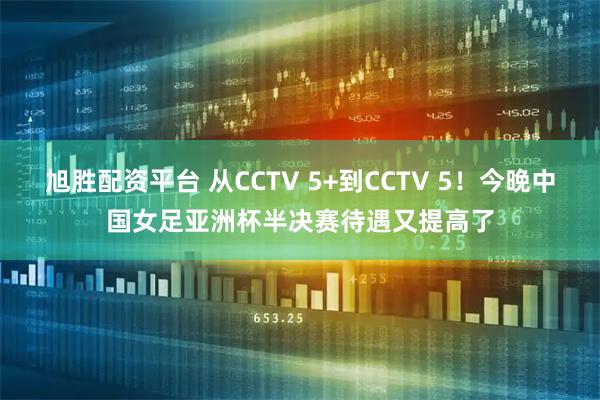 旭胜配资平台 从CCTV 5+到CCTV 5！今晚中国女足亚洲杯半决赛待遇又提高了