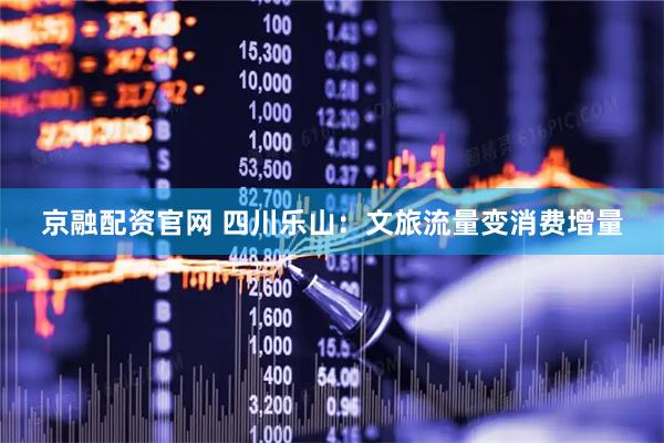 京融配资官网 四川乐山：文旅流量变消费增量