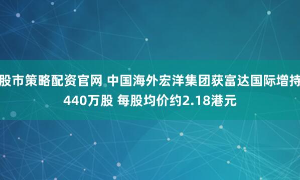 股市策略配资官网 中国海外宏洋集团获富达国际增持440万股 每股均价约2.18港元