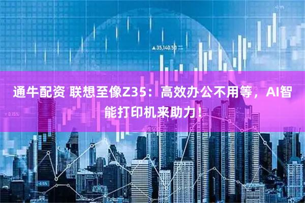 通牛配资 联想至像Z35：高效办公不用等，AI智能打印机来助力！