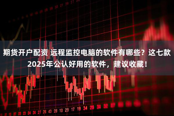 期货开户配资 远程监控电脑的软件有哪些?这七款2025年公认好用的软件,建议收藏!