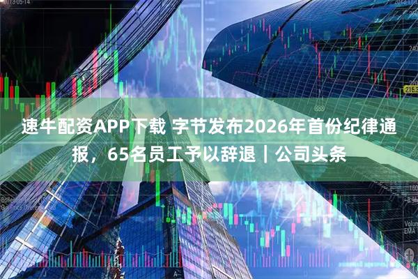 速牛配资APP下载 字节发布2026年首份纪律通报,65名员工予以辞退|公司头条