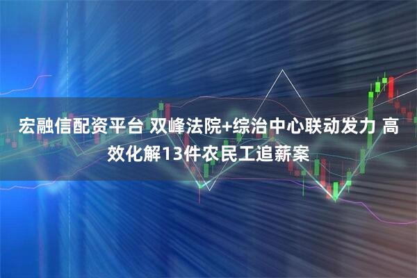 宏融信配资平台 双峰法院+综治中心联动发力 高效化解13件农民工追薪案