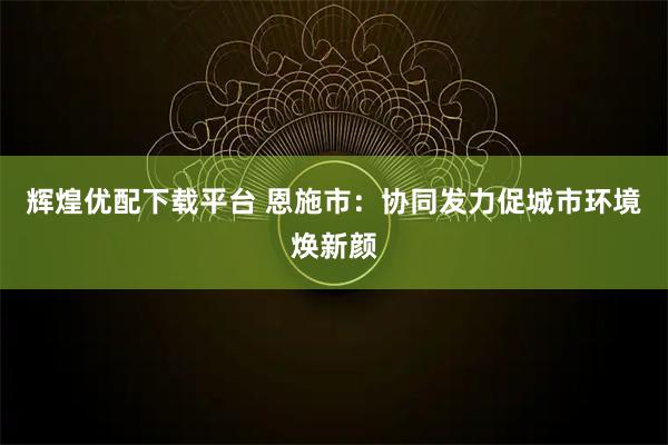 辉煌优配下载平台 恩施市:协同发力促城市环境焕新颜
