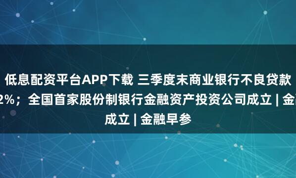 低息配资平台APP下载 三季度末商业银行不良贷款率1.52%；全国首家股份制银行金融资产投资公司成立 | 金融早参
