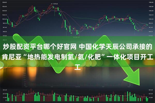 炒股配资平台哪个好官网 中国化学天辰公司承接的肯尼亚“地热能发电制氢/氨/化肥”一体化项目开工