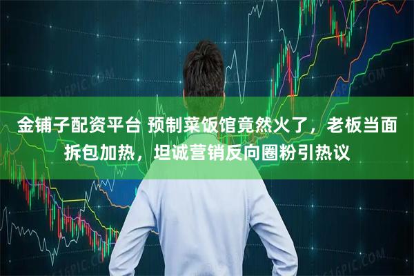 金铺子配资平台 预制菜饭馆竟然火了，老板当面拆包加热，坦诚营销反向圈粉引热议