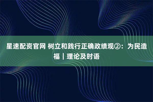 星速配资官网 树立和践行正确政绩观②：为民造福｜理论及时语