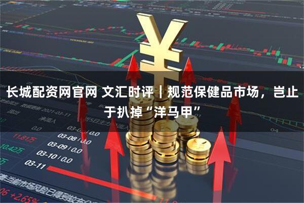 长城配资网官网 文汇时评｜规范保健品市场，岂止于扒掉“洋马甲”