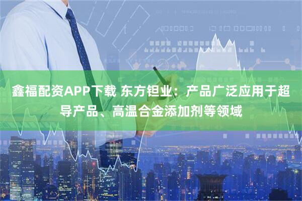 鑫福配资APP下载 东方钽业：产品广泛应用于超导产品、高温合金添加剂等领域