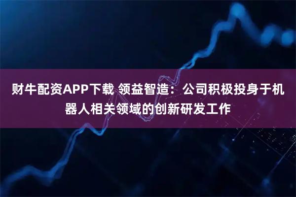 财牛配资APP下载 领益智造：公司积极投身于机器人相关领域的创新研发工作