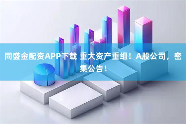 同盛金配资APP下载 重大资产重组!A股公司,密集公告!