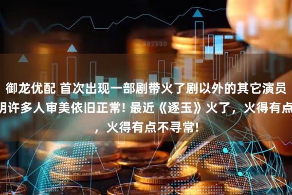 御龙优配 首次出现一部剧带火了剧以外的其它演员，也证明许多人审美依旧正常! 最近《逐玉》火了，火得有点不寻常!