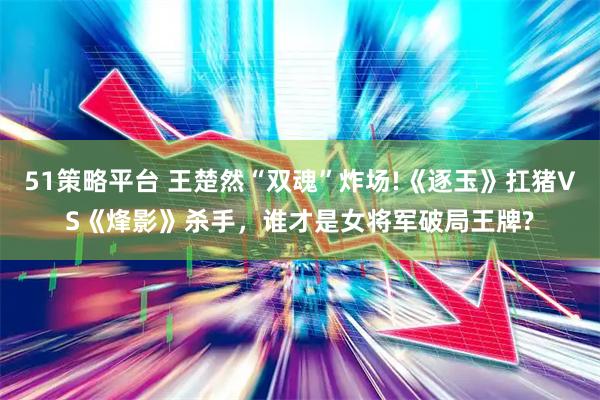 51策略平台 王楚然“双魂”炸场!《逐玉》扛猪VS《烽影》杀手，谁才是女将军破局王牌?