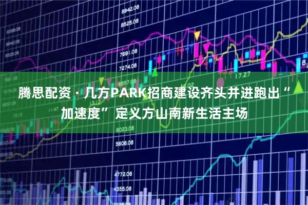 腾思配资 · 几方PARK招商建设齐头并进跑出“加速度” 定义方山南新生活主场