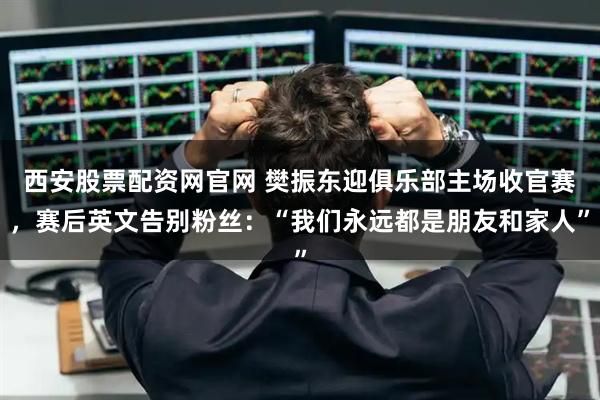 西安股票配资网官网 樊振东迎俱乐部主场收官赛，赛后英文告别粉丝：“我们永远都是朋友和家人”