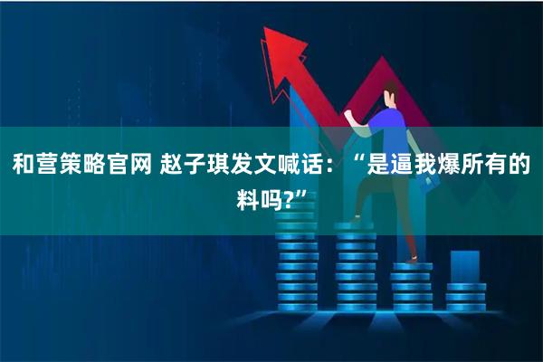 和营策略官网 赵子琪发文喊话：“是逼我爆所有的料吗?”