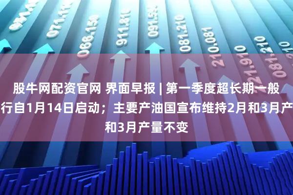 股牛网配资官网 界面早报 | 第一季度超长期一般国债发行自1月14日启动；主要产油国宣布维持2月和3月产量不变