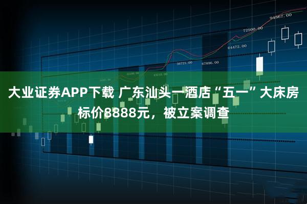 大业证券APP下载 广东汕头一酒店“五一”大床房标价8888元，被立案调查