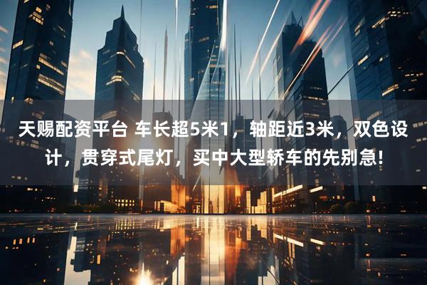 天赐配资平台 车长超5米1，轴距近3米，双色设计，贯穿式尾灯，买中大型轿车的先别急!