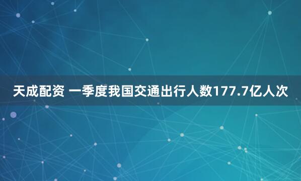 天成配资 一季度我国交通出行人数177.7亿人次