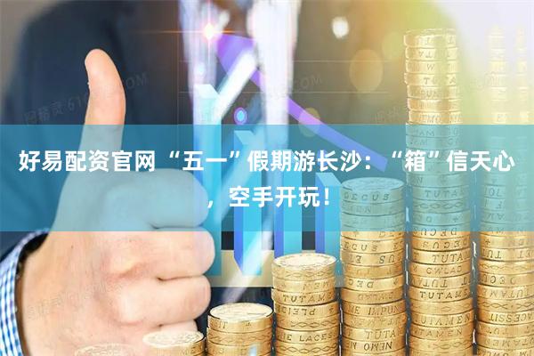 好易配资官网 “五一”假期游长沙：“箱”信天心，空手开玩！