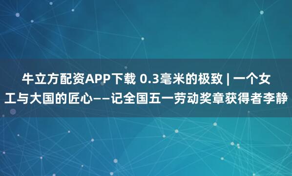 牛立方配资APP下载 0.3毫米的极致 | 一个女工与大国的匠心——记全国五一劳动奖章获得者李静