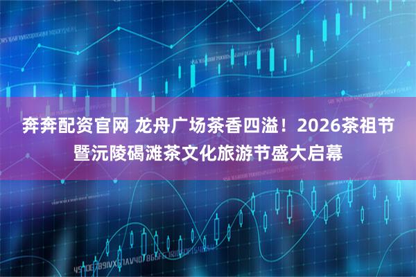 奔奔配资官网 龙舟广场茶香四溢！2026茶祖节暨沅陵碣滩茶文化旅游节盛大启幕