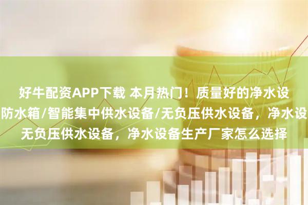好牛配资APP下载 本月热门！质量好的净水设备公司分析来了，消防水箱/智能集中供水设备/无负压供水设备，净水设备生产厂家怎么选择