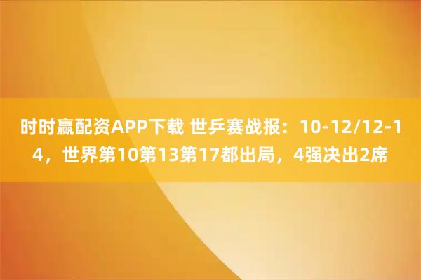 时时赢配资APP下载 世乒赛战报：10-12/12-14，世界第10第13第17都出局，4强决出2席