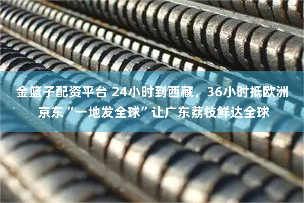 金篮子配资平台 24小时到西藏，36小时抵欧洲 京东“一地发全球”让广东荔枝鲜达全球