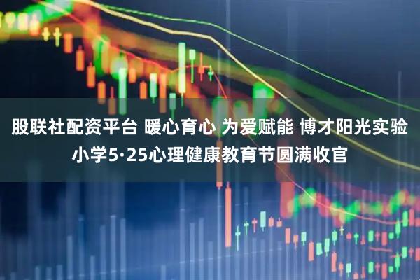 股联社配资平台 暖心育心 为爱赋能 博才阳光实验小学5·25心理健康教育节圆满收官