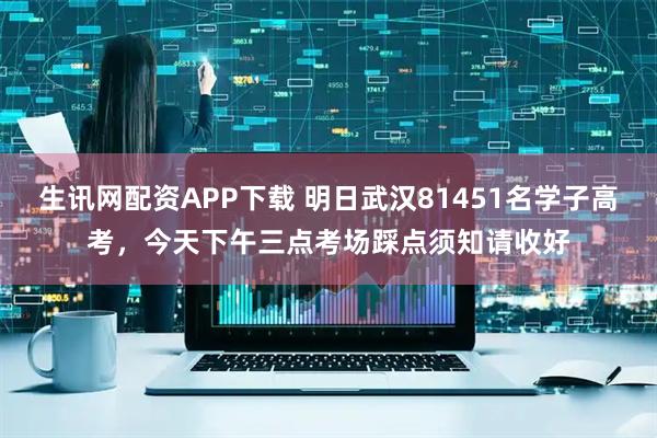 生讯网配资APP下载 明日武汉81451名学子高考，今天下午三点考场踩点须知请收好