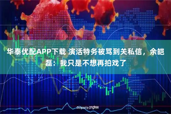 华泰优配APP下载 演活特务被骂到关私信，余皑磊：我只是不想再拍戏了