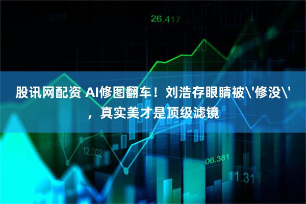 股讯网配资 AI修图翻车！刘浩存眼睛被'修没'，真实美才是顶级滤镜