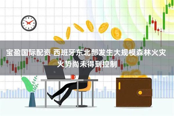 宝盈国际配资 西班牙东北部发生大规模森林火灾 火势尚未得到控制