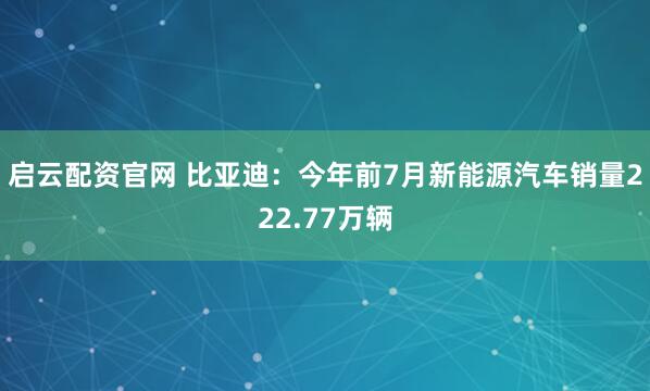 启云配资官网 比亚迪：今年前7月新能源汽车销量222.77万辆