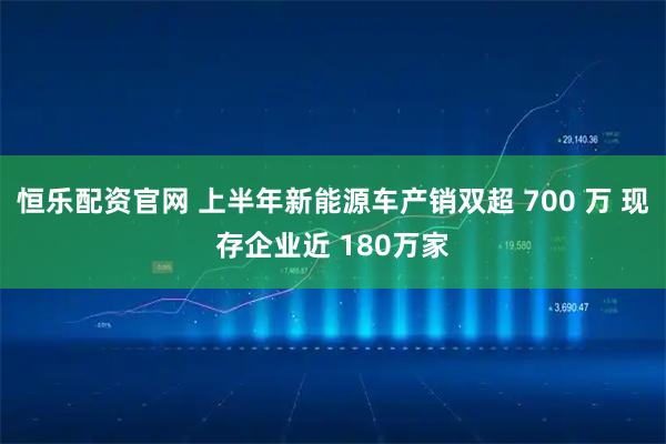恒乐配资官网 上半年新能源车产销双超 700 万 现存企业近 180万家