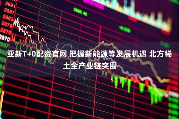 亚新T+0配资官网 把握新能源等发展机遇 北方稀土全产业链突围