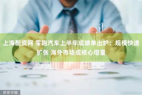 上海配资网 零跑汽车上半年成绩单出炉：规模快速扩张 海外市场成核心增量