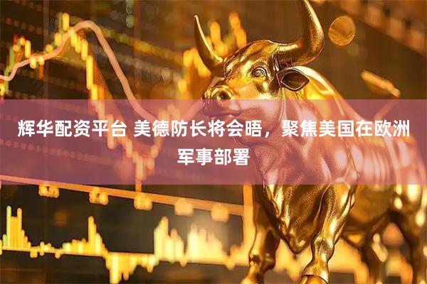 辉华配资平台 美德防长将会晤，聚焦美国在欧洲军事部署