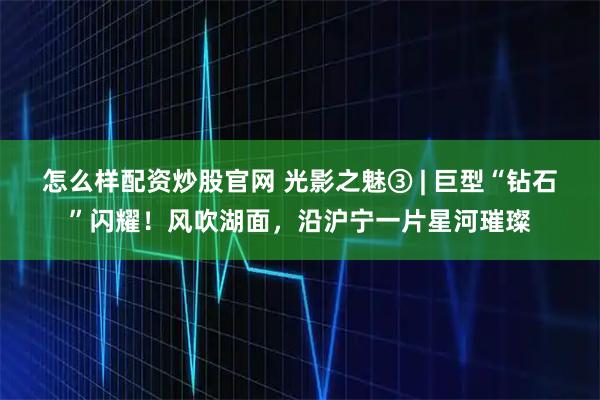 怎么样配资炒股官网 光影之魅③ | 巨型“钻石”闪耀！风吹湖面，沿沪宁一片星河璀璨