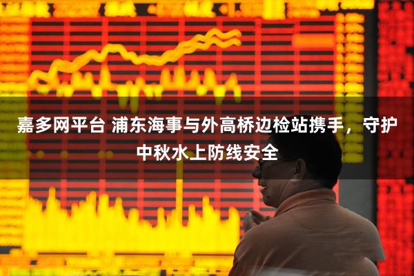 嘉多网平台 浦东海事与外高桥边检站携手,守护中秋水上防线安全