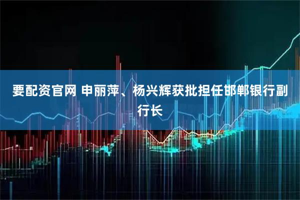 要配资官网 申丽萍、杨兴辉获批担任邯郸银行副行长