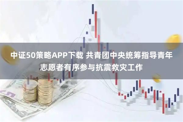 中证50策略APP下载 共青团中央统筹指导青年志愿者有序参与抗震救灾工作